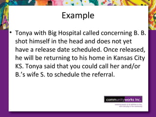 Example
• Tonya with Big Hospital called concerning B. B.
shot himself in the head and does not yet
have a release date scheduled. Once released,
he will be returning to his home in Kansas City
KS. Tonya said that you could call her and/or
B.’s wife S. to schedule the referral.
 