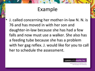 Example
• J. called concerning her mother-in-law N. N. is
76 and has moved in with her son and
daughter-in-law because she has had a few
falls and now must use a walker. She also has
a feeding tube because she has a problem
with her gag reflex. J. would like for you to call
her to schedule the assessment.
 