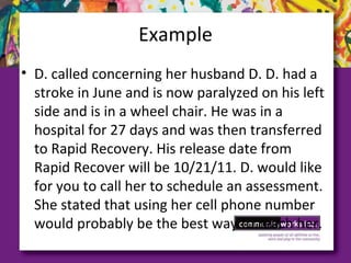 Example
• D. called concerning her husband D. D. had a
stroke in June and is now paralyzed on his left
side and is in a wheel chair. He was in a
hospital for 27 days and was then transferred
to Rapid Recovery. His release date from
Rapid Recover will be 10/21/11. D. would like
for you to call her to schedule an assessment.
She stated that using her cell phone number
would probably be the best way to reach her.
 