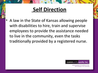 Self Direction
• A law in the State of Kansas allowing people
with disabilities to hire, train and supervise
employees to provide the assistance needed
to live in the community, even the tasks
traditionally provided by a registered nurse.
61
 
