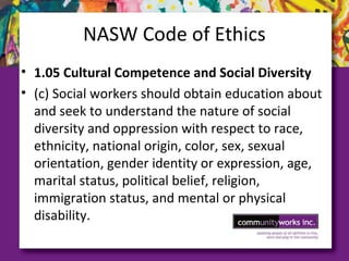 NASW Code of Ethics
• 1.05 Cultural Competence and Social Diversity
• (c) Social workers should obtain education about
and seek to understand the nature of social
diversity and oppression with respect to race,
ethnicity, national origin, color, sex, sexual
orientation, gender identity or expression, age,
marital status, political belief, religion,
immigration status, and mental or physical
disability.
 
