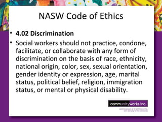 NASW Code of Ethics
• 4.02 Discrimination
• Social workers should not practice, condone,
facilitate, or collaborate with any form of
discrimination on the basis of race, ethnicity,
national origin, color, sex, sexual orientation,
gender identity or expression, age, marital
status, political belief, religion, immigration
status, or mental or physical disability.
 
