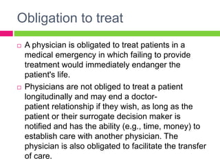 Obligation to treat
 A physician is obligated to treat patients in a
medical emergency in which failing to provide
treatment would immediately endanger the
patient's life.
 Physicians are not obliged to treat a patient
longitudinally and may end a doctor-
patient relationship if they wish, as long as the
patient or their surrogate decision maker is
notified and has the ability (e.g., time, money) to
establish care with another physician. The
physician is also obligated to facilitate the transfer
of care.
 