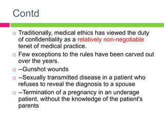 Contd
 Traditionally, medical ethics has viewed the duty
of confidentiality as a relatively non-negotiable
tenet of medical practice.
 Few exceptions to the rules have been carved out
over the years.
 --Gunshot wounds
 --Sexually transmitted disease in a patient who
refuses to reveal the diagnosis to a spouse
 --Termination of a pregnancy in an underage
patient, without the knowledge of the patient's
parents
 