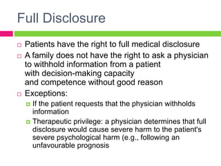 Full Disclosure
 Patients have the right to full medical disclosure
 A family does not have the right to ask a physician
to withhold information from a patient
with decision-making capacity
and competence without good reason
 Exceptions:
 If the patient requests that the physician withholds
information
 Therapeutic privilege: a physician determines that full
disclosure would cause severe harm to the patient's
severe psychological harm (e.g., following an
unfavourable prognosis
 