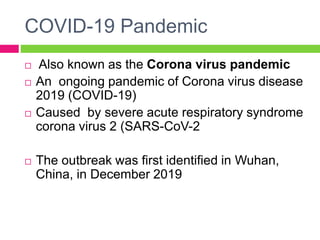 COVID-19 Pandemic
 Also known as the Corona virus pandemic
 An ongoing pandemic of Corona virus disease
2019 (COVID-19)
 Caused by severe acute respiratory syndrome
corona virus 2 (SARS-CoV-2
 The outbreak was first identified in Wuhan,
China, in December 2019
 