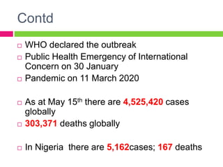 Contd
 WHO declared the outbreak
 Public Health Emergency of International
Concern on 30 January
 Pandemic on 11 March 2020
 As at May 15th there are 4,525,420 cases
globally
 303,371 deaths globally
 In Nigeria there are 5,162cases; 167 deaths
 