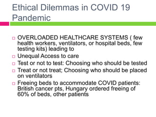 Ethical Dilemmas in COVID 19
Pandemic
 OVERLOADED HEALTHCARE SYSTEMS ( few
health workers, ventilators, or hospital beds, few
testing kits) leading to
 Unequal Access to care
 Test or not to test: Choosing who should be tested
 Treat or not treat; Choosing who should be placed
on ventilators
 Freeing beds to accommodate COVID patients:
British cancer pts, Hungary ordered freeing of
60% of beds, other patients
 