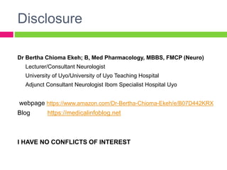 Disclosure
Dr Bertha Chioma Ekeh; B, Med Pharmacology, MBBS, FMCP (Neuro)
Lecturer/Consultant Neurologist
University of Uyo/University of Uyo Teaching Hospital
Adjunct Consultant Neurologist Ibom Specialist Hospital Uyo
webpage https://www.amazon.com/Dr-Bertha-Chioma-Ekeh/e/B07D442KRX
Blog https://medicalinfoblog.net
I HAVE NO CONFLICTS OF INTEREST
 