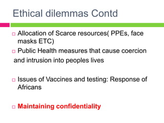 Ethical dilemmas Contd
 Allocation of Scarce resources( PPEs, face
masks ETC)
 Public Health measures that cause coercion
and intrusion into peoples lives
 Issues of Vaccines and testing: Response of
Africans
 Maintaining confidentiality
 