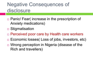 Negative Consequences of
disclosure
 Panic/ Fear( increase in the prescription of
Anxiety medications)
 Stigmatisation
 Perceived poor care by Health care workers
 Economic losses( Loss of jobs, investors, etc)
 Wrong perception in Nigeria (disease of the
Rich and travellers)
 