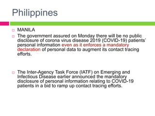 Philippines
 MANILA
 The government assured on Monday there will be no public
disclosure of corona virus disease 2019 (COVID-19) patients’
personal information even as it enforces a mandatory
declaration of personal data to augment its contact tracing
efforts.
 The Inter-Agency Task Force (IATF) on Emerging and
Infectious Disease earlier announced the mandatory
disclosure of personal information relating to COVID-19
patients in a bid to ramp up contact tracing efforts.
 