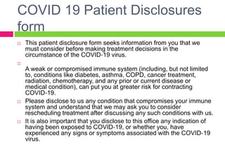 COVID 19 Patient Disclosures
form
 This patient disclosure form seeks information from you that we
must consider before making treatment decisions in the
circumstance of the COVID‐19 virus.

A weak or compromised immune system (including, but not limited
to, conditions like diabetes, asthma, COPD, cancer treatment,
radiation, chemotherapy, and any prior or current disease or
medical condition), can put you at greater risk for contracting
COVID‐19.
 Please disclose to us any condition that compromises your immune
system and understand that we may ask you to consider
rescheduling treatment after discussing any such conditions with us.
 It is also important that you disclose to this office any indication of
having been exposed to COVID‐19, or whether you, have
experienced any signs or symptoms associated with the COVID‐19
virus.
 