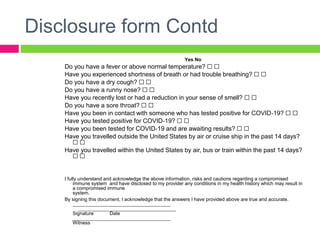 Disclosure form Contd
Yes No
Do you have a fever or above normal temperature? ☐ ☐
Have you experienced shortness of breath or had trouble breathing? ☐ ☐
Do you have a dry cough? ☐ ☐
Do you have a runny nose? ☐ ☐
Have you recently lost or had a reduction in your sense of smell? ☐ ☐
Do you have a sore throat? ☐ ☐
Have you been in contact with someone who has tested positive for COVID‐19? ☐ ☐
Have you tested positive for COVID‐19? ☐ ☐
Have you been tested for COVID‐19 and are awaiting results? ☐ ☐
Have you travelled outside the United States by air or cruise ship in the past 14 days?
☐ ☐
Have you travelled within the United States by air, bus or train within the past 14 days?
☐ ☐
I fully understand and acknowledge the above information, risks and cautions regarding a compromised
immune system and have disclosed to my provider any conditions in my health history which may result in
a compromised immune
system.
By signing this document, I acknowledge that the answers I have provided above are true and accurate.
____________________________________
____________________________________
Signature Date
____________________________________
Witness
 