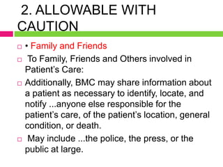 2. ALLOWABLE WITH
CAUTION
 • Family and Friends
 To Family, Friends and Others involved in
Patient’s Care:
 Additionally, BMC may share information about
a patient as necessary to identify, locate, and
notify ...anyone else responsible for the
patient’s care, of the patient’s location, general
condition, or death.
 May include ...the police, the press, or the
public at large.
 