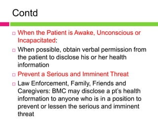 Contd
 When the Patient is Awake, Unconscious or
Incapacitated:
 When possible, obtain verbal permission from
the patient to disclose his or her health
information
 Prevent a Serious and Imminent Threat
 Law Enforcement, Family, Friends and
Caregivers: BMC may disclose a pt’s health
information to anyone who is in a position to
prevent or lessen the serious and imminent
threat
 