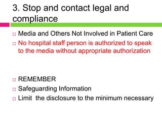 3. Stop and contact legal and
compliance
 Media and Others Not Involved in Patient Care
 No hospital staff person is authorized to speak
to the media without appropriate authorization
 REMEMBER
 Safeguarding Information
 Limit the disclosure to the minimum necessary
 