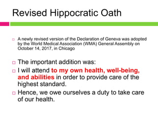 Revised Hippocratic Oath
 A newly revised version of the Declaration of Geneva was adopted
by the World Medical Association (WMA) General Assembly on
October 14, 2017, in Chicago
 The important addition was:
 I will attend to my own health, well-being,
and abilities in order to provide care of the
highest standard.
 Hence, we owe ourselves a duty to take care
of our health.
 