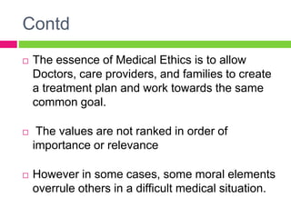 Contd
 The essence of Medical Ethics is to allow
Doctors, care providers, and families to create
a treatment plan and work towards the same
common goal.
 The values are not ranked in order of
importance or relevance
 However in some cases, some moral elements
overrule others in a difficult medical situation.
 