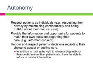 Autonomy
Respect patients as individuals (e.g., respecting their
privacy by maintaining confidentiality and being
truthful about their medical care).
Provide the information and opportunity for patients to
make their own decisions regarding their
care (e.g., informed consent).
Honour and respect patients' decisions regarding their
choice to accept or decline care.
 In addition to having the right to refuse a diagnostic or
therapeutic intervention, patients also have the right to
refuse to receive information
 