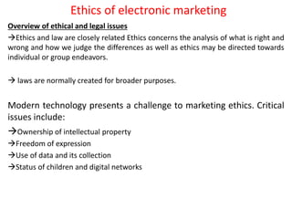 Ethics of electronic marketing
Overview of ethical and legal issues
Ethics and law are closely related Ethics concerns the analysis of what is right and
wrong and how we judge the differences as well as ethics may be directed towards
individual or group endeavors.
 laws are normally created for broader purposes.
Modern technology presents a challenge to marketing ethics. Critical
issues include:
Ownership of intellectual property
Freedom of expression
Use of data and its collection
Status of children and digital networks
 