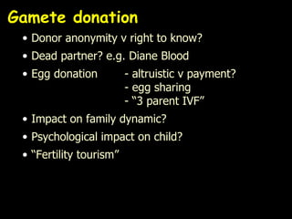 Gamete donation Donor anonymity v right to know? Dead partner? e.g. Diane Blood Egg donation - altruistic v payment?  - egg sharing - “3 parent IVF” Impact on family dynamic?  Psychological impact on child? “ Fertility tourism” 