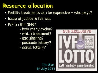 Resource allocation Fertility treatments can be expensive – who pays? Issue of justice & fairness IVF on the NHS? - how many cycles? - which treatment? - egg sharing? - postcode lottery? -  actual  lottery? The Sun  6 th  July 2011 