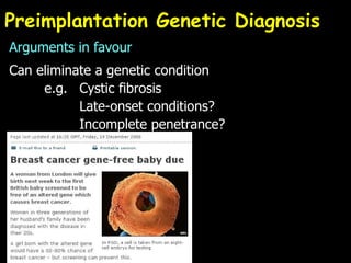 Preimplantation Genetic Diagnosis Arguments in favour Can eliminate a genetic condition e.g.  Cystic fibrosis Late-onset conditions? Incomplete penetrance? 