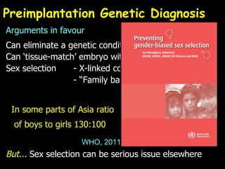 Preimplantation Genetic Diagnosis Arguments in favour Can eliminate a genetic condition Can ‘tissue-match’ embryo with older sibling Sex selection - X-linked conditions   - “Family balancing” In some parts of Asia ratio of boys to girls 130:100 But...  Sex selection can be serious issue elsewhere WHO, 2011 