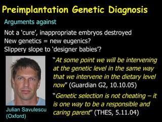 Preimplantation Genetic Diagnosis Arguments against Not a ‘cure’, inappropriate embryos destroyed New genetics = new eugenics? Slippery slope to ‘designer babies’? “ At some point we will be intervening  at the genetic level in the same way  that we intervene in the dietary level  now ” (Guardian G2, 10.10.05) “ Genetic selection is not cheating – it  is one way to be a responsible and  caring parent ” (THES, 5.11.04) Julian Savulescu (Oxford) 