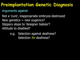 Preimplantation Genetic Diagnosis Arguments against Not a ‘cure’, inappropriate embryos destroyed New genetics = new eugenics? Slippery slope to ‘designer babies’? Attitude to disabled? e.g. Selection against deafness? Selection  for  deafness? 