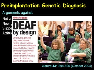 Preimplantation Genetic Diagnosis Arguments against Not a ‘cure’, inappropriate embryos destroyed New genetics = new eugenics? Slippery slope to ‘designer babies’? Attitude to disabled? e.g. Selection against deafness? Selection  for  deafness? Nature   431 :894-896 (October 2004) 