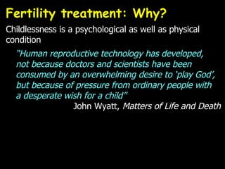 Fertility treatment: Why?  Childlessness is a psychological as well as physical condition “ Human reproductive technology has developed,  not because doctors and scientists have been consumed by an overwhelming desire to ‘play God’, but because of pressure from ordinary people with  a desperate wish for a child”  John Wyatt,  Matters of Life and Death 