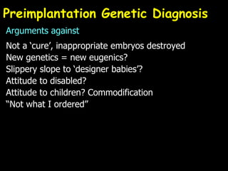 Preimplantation Genetic Diagnosis Arguments against Not a ‘cure’, inappropriate embryos destroyed New genetics = new eugenics? Slippery slope to ‘designer babies’? Attitude to disabled? Attitude to children? Commodification “Not what I ordered” 