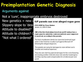 Preimplantation Genetic Diagnosis Arguments against Not a ‘cure’, inappropriate embryos destroyed New genetics = new eugenics? Slippery slope to ‘designer babies’? Attitude to disabled? Attitude to children? Commodification “Not what I ordered” 