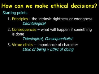 How can we make ethical decisions?  Starting points 1.  Principles  - the intrinsic rightness or wrongness Deontological 2.  Consequences  – what will happen if something   is done Teleological, Consequentialist 3.  Virtue ethics  – importance of character  Ethic of being v Ethic of doing 