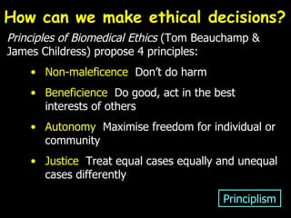 Principles of Biomedical Ethics  (Tom Beauchamp & James Childress) propose 4 principles: Non-maleficence   Don’t do harm Beneficience   Do good, act in the best interests of others Autonomy   Maximise freedom for individual or community Justice  Treat equal cases equally and unequal cases differently Principlism How can we make ethical decisions?  
