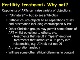 Fertility treatment: Why not?  Opponents of ARTs can raise variety of objections: “ Unnatural” – but so are antibiotics Catholic church objects to all separations of sex and procreation including contraception & IVF Other Christian groups may permit some forms of ART whilst objecting to others, e.g.   - treatments that result in “spare” embryos   - treatments that introduce a 3 rd  party into    relationship, e.g. AIH ok but not DI Art restoration analogy Will see some other ethical dilemmas in context 