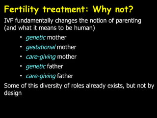 Fertility treatment: Why not?  IVF fundamentally changes the notion of parenting (and what it means to be human) genetic  mother gestational  mother care-giving  mother genetic  father care-giving  father Some of this diversity of roles already exists, but not by design  