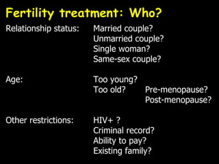 Fertility treatment: Who?  Relationship status: Married couple? Unmarried couple? Single woman? Same-sex couple? Age: Too young? Too old?   Pre-menopause?   Post-menopause? Other restrictions: HIV+ ? Criminal record? Ability to pay? Existing family? 