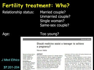 Fertility treatment: Who?  Relationship status: Married couple? Unmarried couple? Single woman? Same-sex couple? Age: Too young? J Med Ethics   37 :201-204  (2011) 