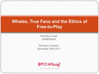 Whales, True Fans and the Ethics of
           Free-to-Play
             Nicholas Lovell
              GAMESbrief

            Develop Liverpool
           November 24th 2011
 