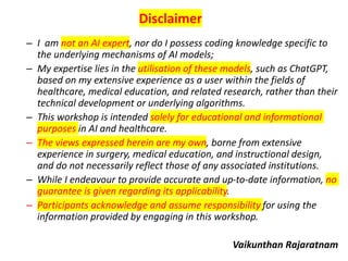 Disclaimer
– I am not an AI expert, nor do I possess coding knowledge specific to
the underlying mechanisms of AI models;
– My expertise lies in the utilisation of these models, such as ChatGPT,
based on my extensive experience as a user within the fields of
healthcare, medical education, and related research, rather than their
technical development or underlying algorithms.
– This workshop is intended solely for educational and informational
purposes in AI and healthcare.
– The views expressed herein are my own, borne from extensive
experience in surgery, medical education, and instructional design,
and do not necessarily reflect those of any associated institutions.
– While I endeavour to provide accurate and up-to-date information, no
guarantee is given regarding its applicability.
– Participants acknowledge and assume responsibility for using the
information provided by engaging in this workshop.
Vaikunthan Rajaratnam
 