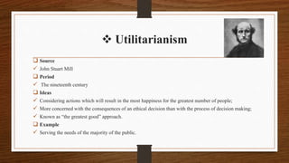 Utilitarianism
 Source
 John Stuart Mill
 Period
 The nineteenth century
 Ideas
 Considering actions which will result in the most happiness for the greatest number of people;
 More concerned with the consequences of an ethical decision than with the process of decision making;
 Known as “the greatest good” approach.
 Example
 Serving the needs of the majority of the public.
 