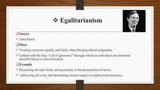  Egalitarianism
Source
 John Rawls
Ideas
 Treating everyone equally and fairly when forming ethical judgments.
 Linked with the idea “veil of ignorance” through which an individual can eliminate
possible biases or discrimination.
Example
 Presenting all sides fairly and accurately in the presentation of news;
 Addressing diversity and demanding mutual respect in employment practices.
 