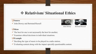Source
 John Dewey and Bertrand Russell
John Dewey Bertrand Russell
Ideas
 The best for one is not necessarily the best for another;
 Examines ethical decisions in individual situations.
Example
 Deciding the type of music to be played in a radio station;
 Evaluating content along with the impact specially questionable content.
 Relativism/ Situational Ethics
 