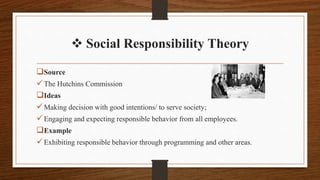  Social Responsibility Theory
Source
The Hutchins Commission
Ideas
Making decision with good intentions/ to serve society;
Engaging and expecting responsible behavior from all employees.
Example
Exhibiting responsible behavior through programming and other areas.
 