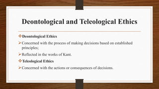 Deontological and Teleological Ethics
Deontological Ethics
Concerned with the process of making decisions based on established
principles;
Reflected in the works of Kant.
Teleological Ethics
Concerned with the actions or consequences of decisions.
 