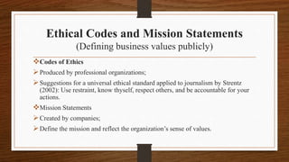 Ethical Codes and Mission Statements
(Defining business values publicly)
Codes of Ethics
Produced by professional organizations;
Suggestions for a universal ethical standard applied to journalism by Strentz
(2002): Use restraint, know thyself, respect others, and be accountable for your
actions.
Mission Statements
Created by companies;
Define the mission and reflect the organization’s sense of values.
 
