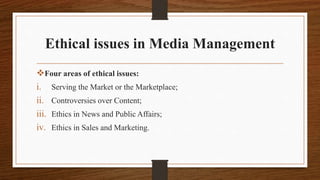 Ethical issues in Media Management
Four areas of ethical issues:
i. Serving the Market or the Marketplace;
ii. Controversies over Content;
iii. Ethics in News and Public Affairs;
iv. Ethics in Sales and Marketing.
 
